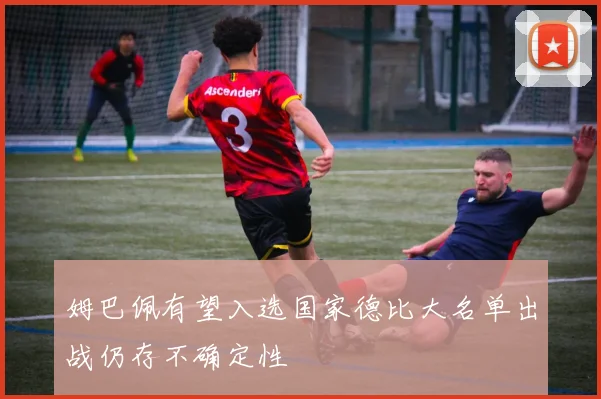 姆巴佩有望入选国家德比大名单出战仍存不确定性