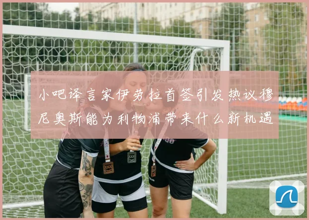 小吧译言家伊劳拉首签引发热议穆尼奥斯能为利物浦带来什么新机遇