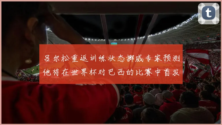 吕尔松重返训练状态挪威专家预测他将在世界杯对巴西的比赛中首发出战