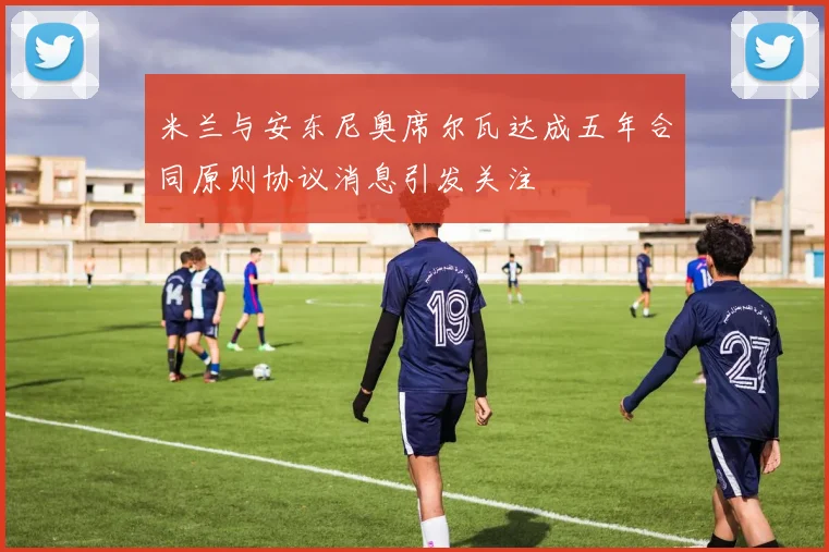 米兰与安东尼奥席尔瓦达成五年合同原则协议消息引发关注