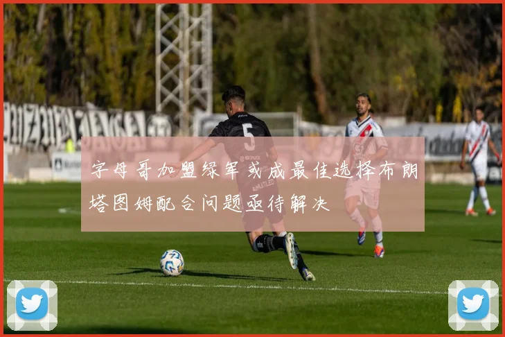 字母哥加盟绿军或成最佳选择布朗塔图姆配合问题亟待解决