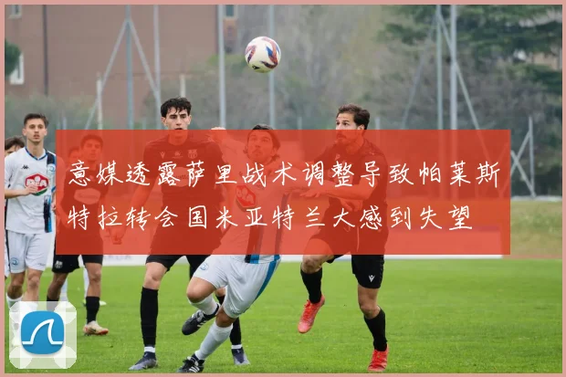意媒透露萨里战术调整导致帕莱斯特拉转会国米亚特兰大感到失望