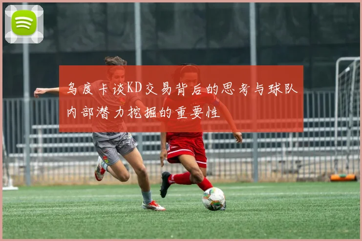 乌度卡谈KD交易背后的思考与球队内部潜力挖掘的重要性