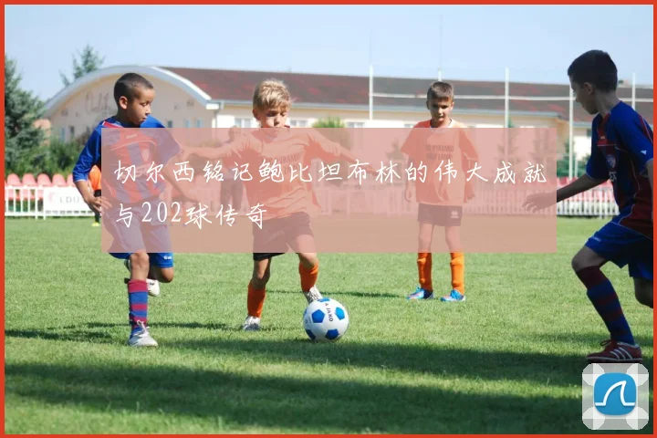 切尔西铭记鲍比坦布林的伟大成就与202球传奇