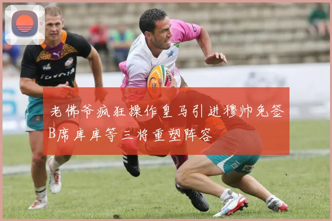 老佛爷疯狂操作皇马引进穆帅免签B席库库等三将重塑阵容