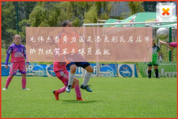 毛伟杰首秀为国足添光彩瓦房店市热烈祝贺家乡球员成就