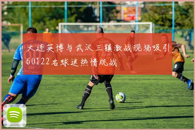 大连英博与武汉三镇激战现场吸引60122名球迷热情观战