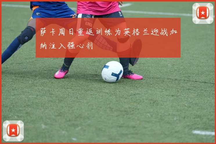萨卡周日重返训练为英格兰迎战加纳注入强心剂