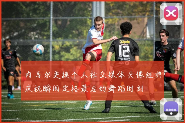 内马尔更换个人社交媒体头像经典庆祝瞬间定格最后的舞蹈时刻