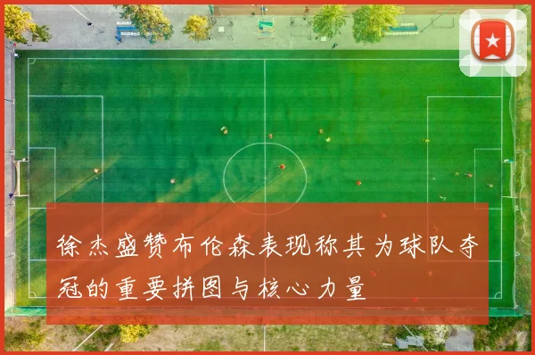 徐杰盛赞布伦森表现称其为球队夺冠的重要拼图与核心力量
