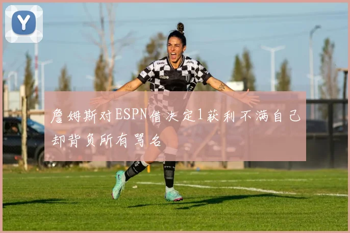 詹姆斯对ESPN借决定1获利不满自己却背负所有骂名