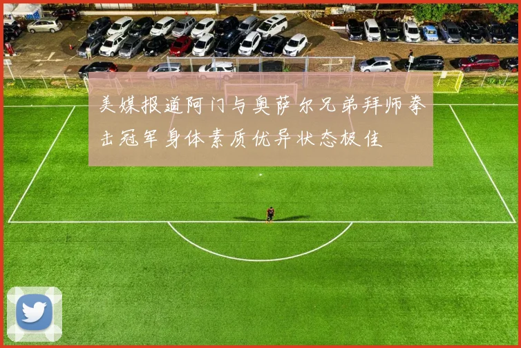 美媒报道阿门与奥萨尔兄弟拜师拳击冠军身体素质优异状态极佳