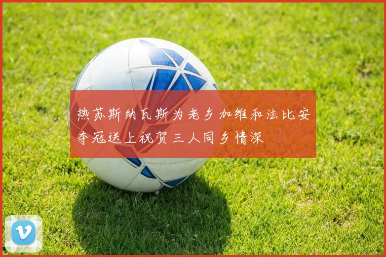 热苏斯纳瓦斯为老乡加维和法比安夺冠送上祝贺三人同乡情深