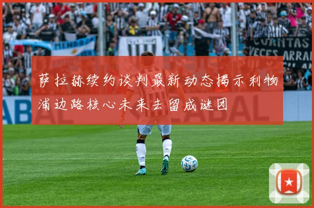 萨拉赫续约谈判最新动态揭示利物浦边路核心未来去留成谜团